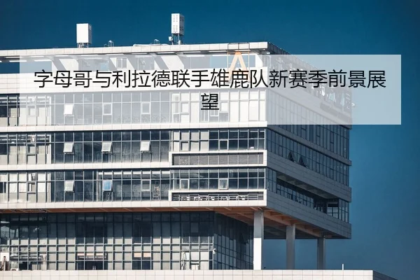 字母哥与利拉德联手雄鹿队新赛季前景展望
